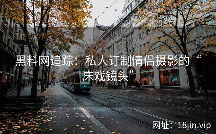 黑料网追踪：私人订制情侣摄影的“床戏镜头”