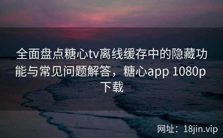 全面盘点糖心tv离线缓存中的隐藏功能与常见问题解答，糖心app 1080p 下载