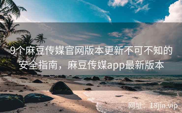9个麻豆传媒官网版本更新不可不知的安全指南，麻豆传媒app最新版本