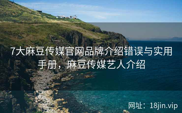 7大麻豆传媒官网品牌介绍错误与实用手册，麻豆传媒艺人介绍