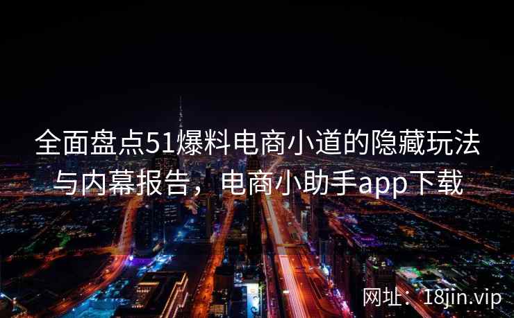 全面盘点51爆料电商小道的隐藏玩法与内幕报告，电商小助手app下载