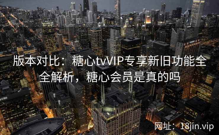 版本对比：糖心tvVIP专享新旧功能全全解析，糖心会员是真的吗