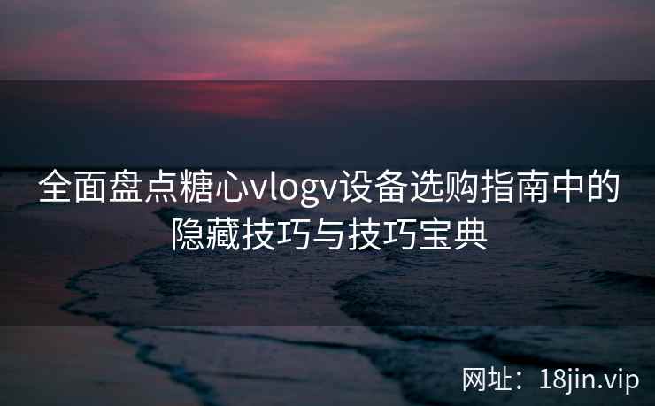 全面盘点糖心vlogv设备选购指南中的隐藏技巧与技巧宝典
