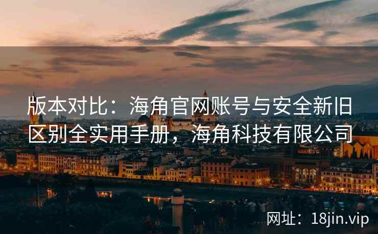 版本对比：海角官网账号与安全新旧区别全实用手册，海角科技有限公司