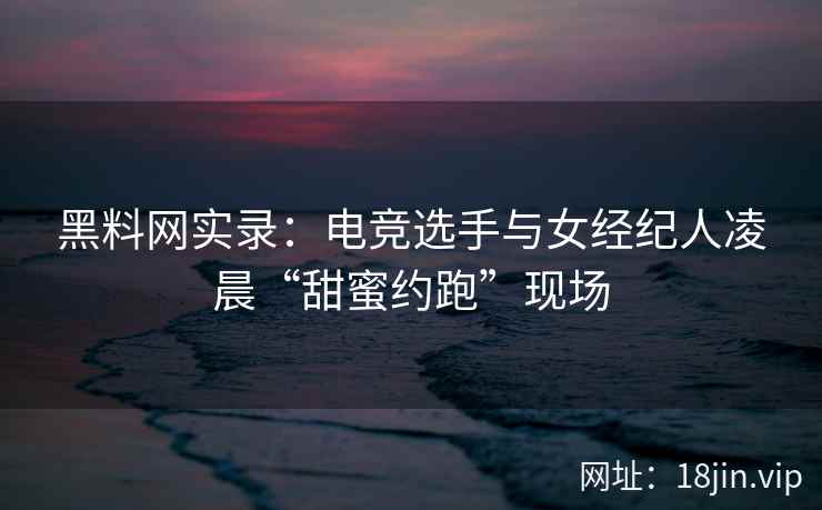 黑料网实录：电竞选手与女经纪人凌晨“甜蜜约跑”现场
