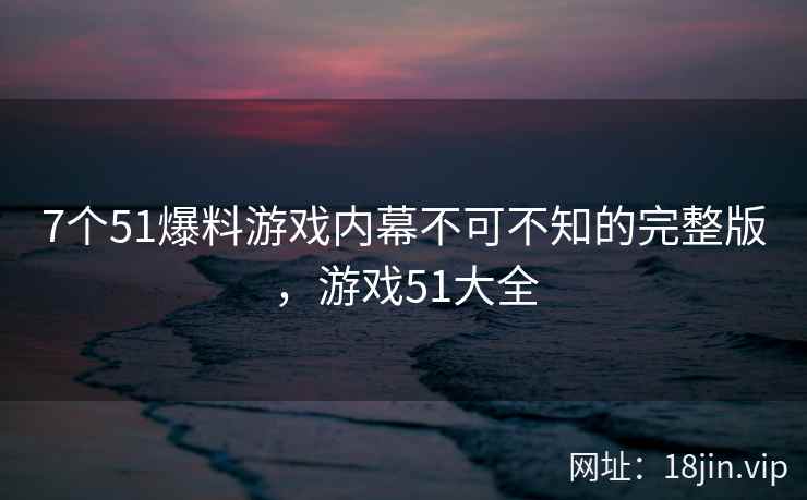 7个51爆料游戏内幕不可不知的完整版，游戏51大全