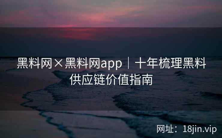 黑料网×黑料网app｜十年梳理黑料供应链价值指南
