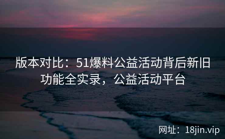 版本对比：51爆料公益活动背后新旧功能全实录，公益活动平台