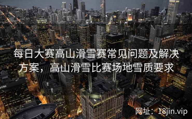 每日大赛高山滑雪赛常见问题及解决方案，高山滑雪比赛场地雪质要求