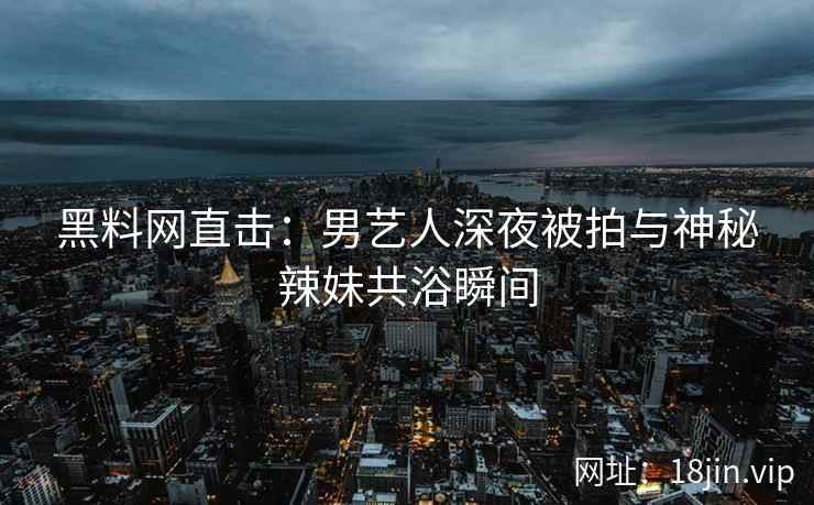 黑料网直击：男艺人深夜被拍与神秘辣妹共浴瞬间