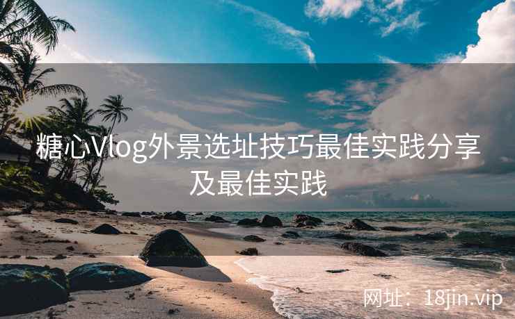 糖心Vlog外景选址技巧最佳实践分享及最佳实践