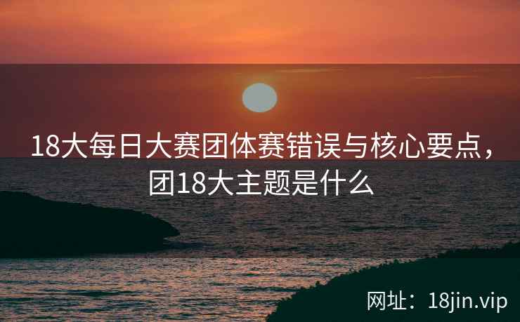18大每日大赛团体赛错误与核心要点，团18大主题是什么