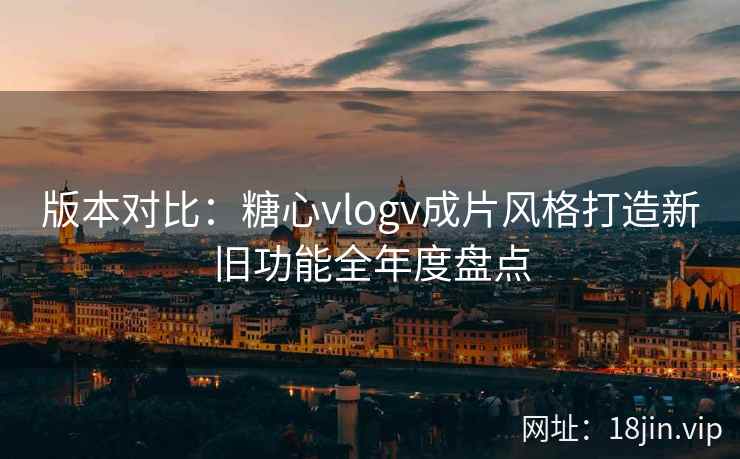 版本对比：糖心vlogv成片风格打造新旧功能全年度盘点