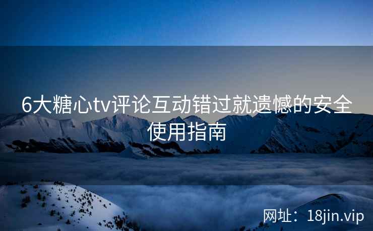 6大糖心tv评论互动错过就遗憾的安全使用指南