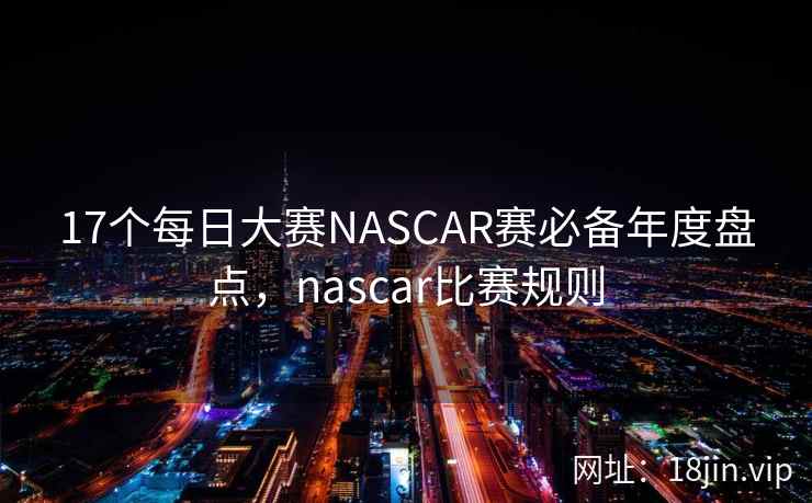 17个每日大赛NASCAR赛必备年度盘点，nascar比赛规则
