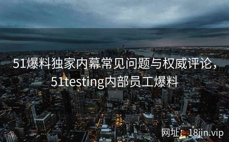 51爆料独家内幕常见问题与权威评论，51testing内部员工爆料