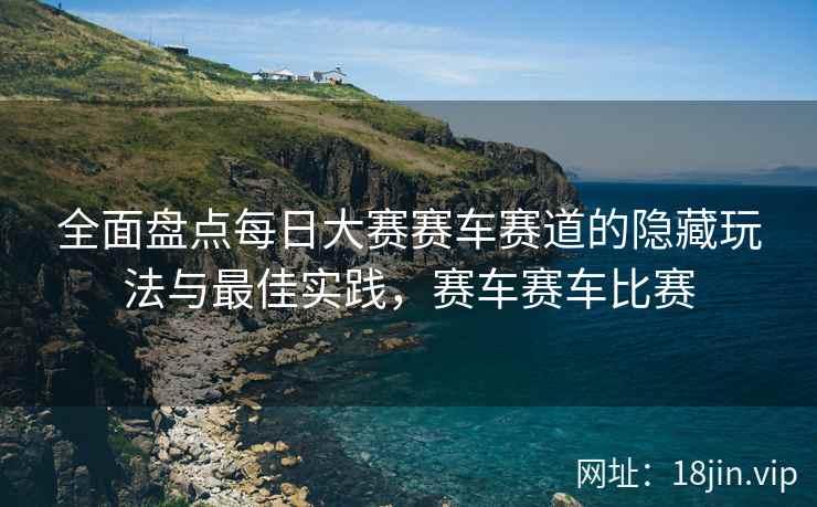 全面盘点每日大赛赛车赛道的隐藏玩法与最佳实践，赛车赛车比赛