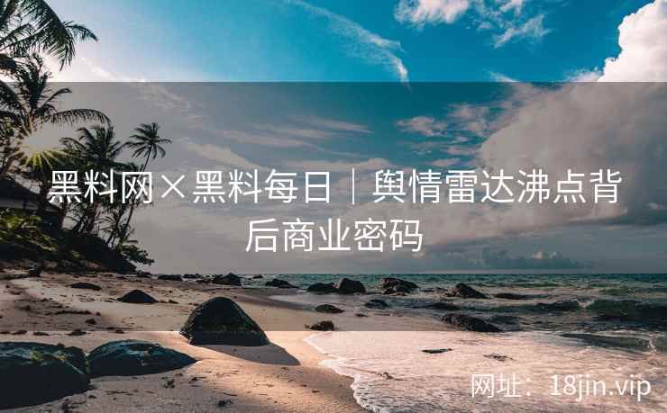 黑料网×黑料每日｜舆情雷达沸点背后商业密码