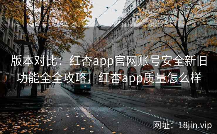 版本对比：红杏app官网账号安全新旧功能全全攻略，红杏app质量怎么样