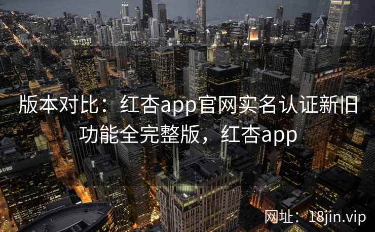 版本对比：红杏app官网实名认证新旧功能全完整版，红杏app