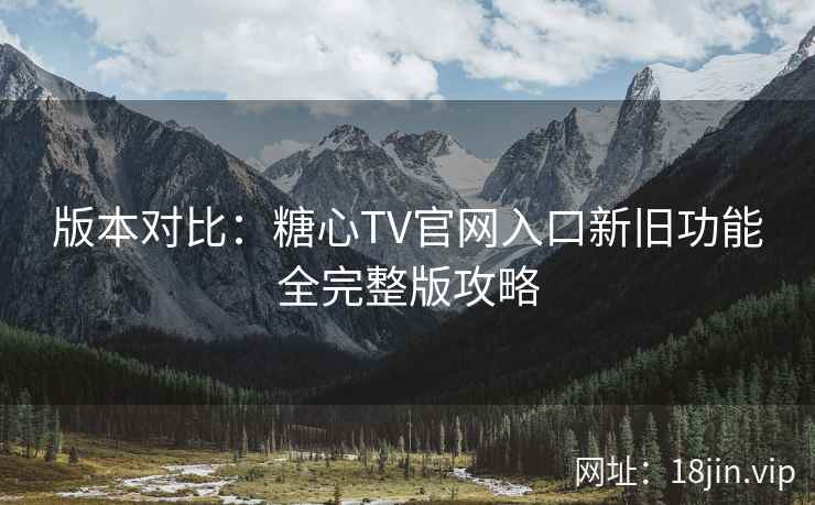 版本对比：糖心TV官网入口新旧功能全完整版攻略