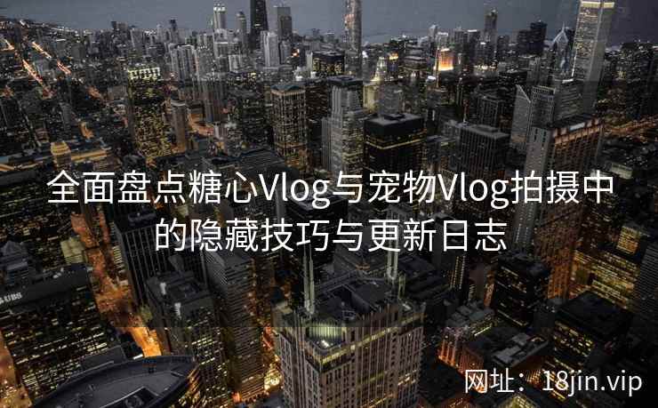 全面盘点糖心Vlog与宠物Vlog拍摄中的隐藏技巧与更新日志