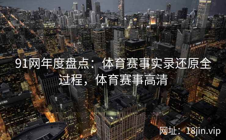 91网年度盘点：体育赛事实录还原全过程，体育赛事高清