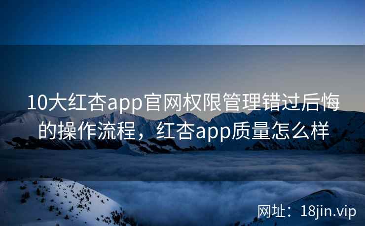 10大红杏app官网权限管理错过后悔的操作流程，红杏app质量怎么样