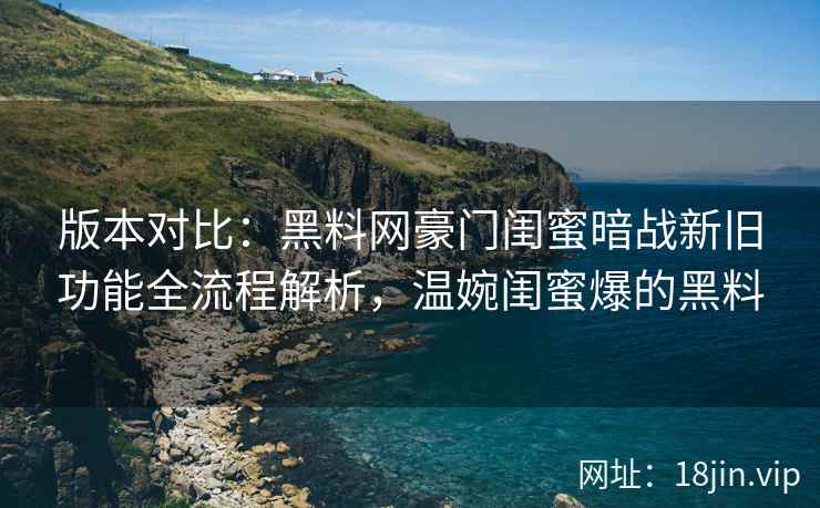 版本对比：黑料网豪门闺蜜暗战新旧功能全流程解析，温婉闺蜜爆的黑料