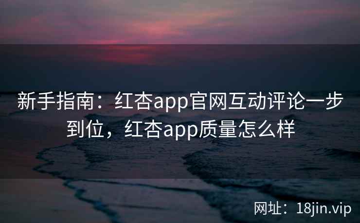 新手指南：红杏app官网互动评论一步到位，红杏app质量怎么样