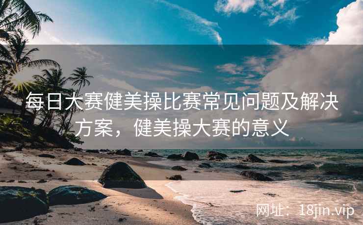每日大赛健美操比赛常见问题及解决方案，健美操大赛的意义