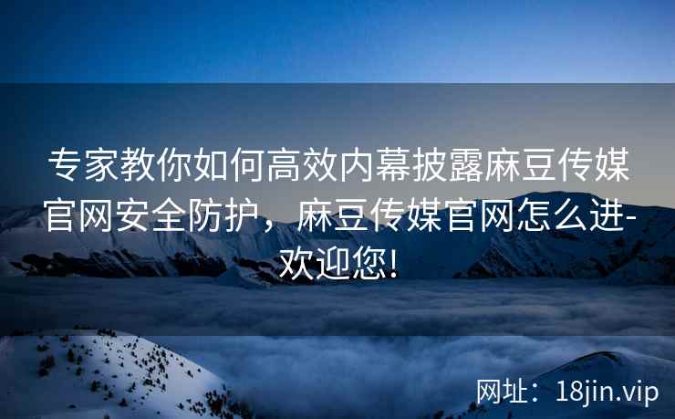 专家教你如何高效内幕披露麻豆传媒官网安全防护，麻豆传媒官网怎么进-欢迎您!