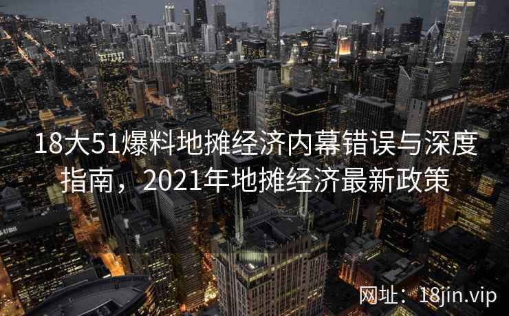 18大51爆料地摊经济内幕错误与深度指南，2021年地摊经济最新政策