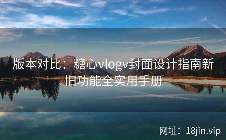 版本对比：糖心vlogv封面设计指南新旧功能全实用手册