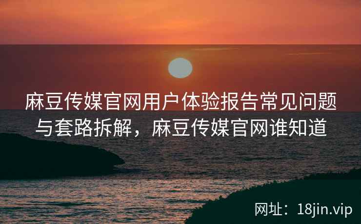 麻豆传媒官网用户体验报告常见问题与套路拆解，麻豆传媒官网谁知道
