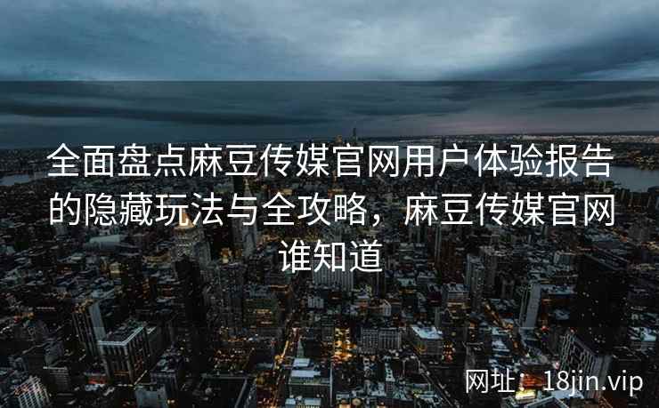 全面盘点麻豆传媒官网用户体验报告的隐藏玩法与全攻略，麻豆传媒官网谁知道