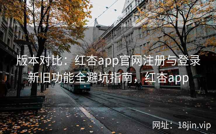 版本对比：红杏app官网注册与登录新旧功能全避坑指南，红杏app